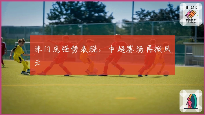 津门虎强势表现，中超赛场再掀风云