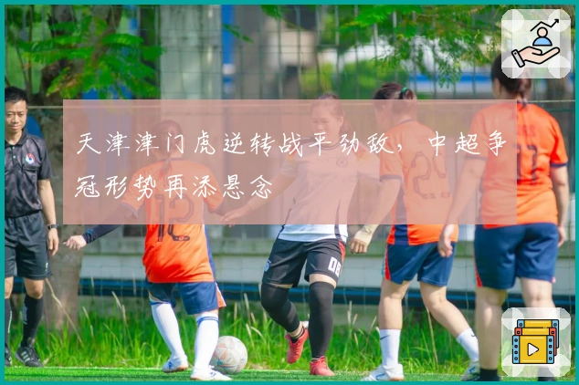 天津津门虎逆转战平劲敌，中超争冠形势再添悬念