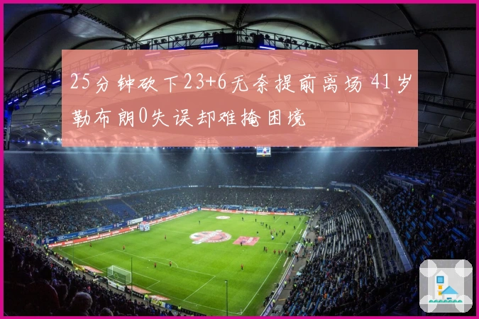 25分钟砍下23+6无奈提前离场 41岁勒布朗0失误却难掩困境