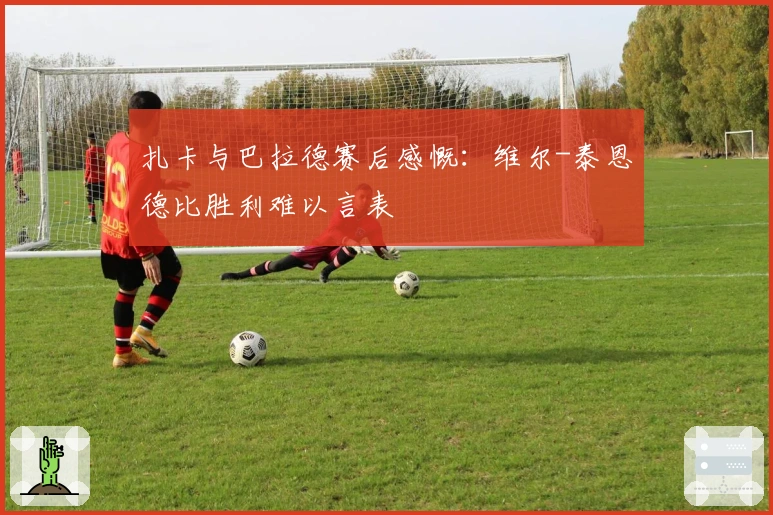 扎卡与巴拉德赛后感慨：维尔-泰恩德比胜利难以言表