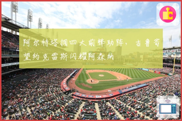 阿尔特塔拥四大前锋助阵，吉鲁寄望约克雷斯闪耀阿森纳