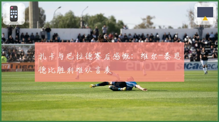 扎卡与巴拉德赛后感慨：维尔-泰恩德比胜利难以言表