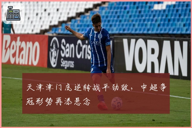 天津津门虎逆转战平劲敌，中超争冠形势再添悬念