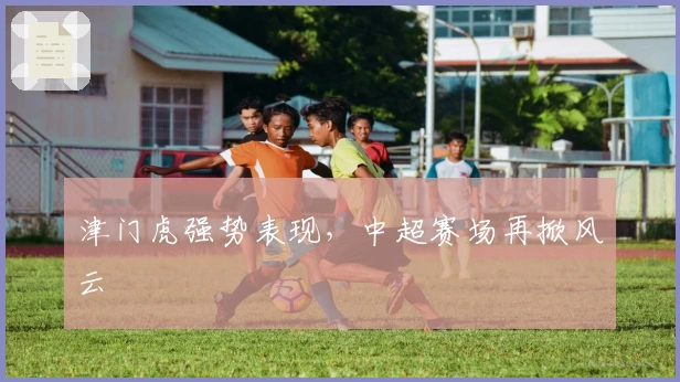 津门虎强势表现，中超赛场再掀风云