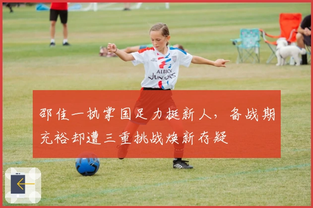 邵佳一执掌国足力挺新人，备战期充裕却遭三重挑战焕新存疑