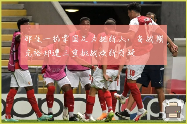 邵佳一执掌国足力挺新人，备战期充裕却遭三重挑战焕新存疑