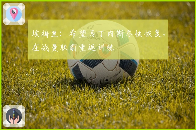 埃梅里：希望马丁内斯尽快恢复，在战曼联前重返训练