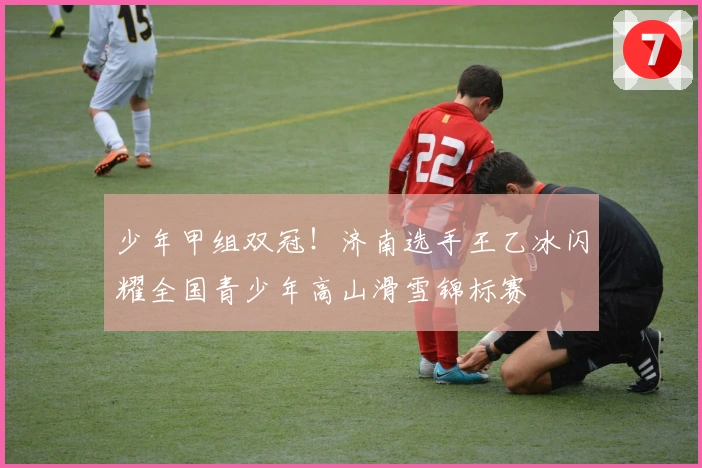 少年甲组双冠！济南选手王乙冰闪耀全国青少年高山滑雪锦标赛